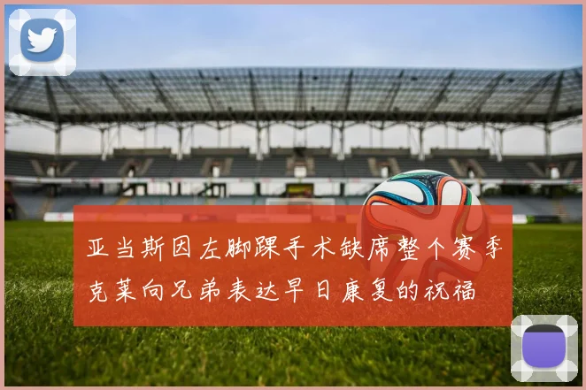 亚当斯因左脚踝手术缺席整个赛季克莱向兄弟表达早日康复的祝福