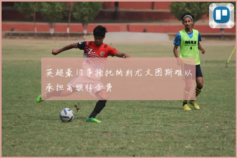 英超豪门争抢托纳利尤文图斯难以承担高额转会费