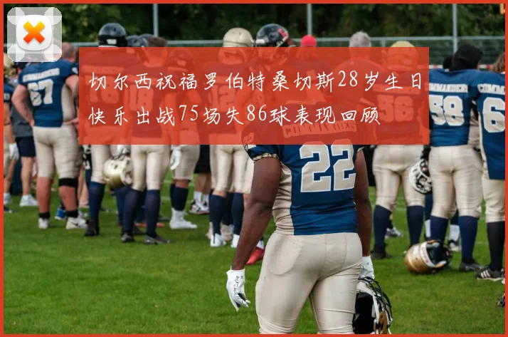切尔西祝福罗伯特桑切斯28岁生日快乐出战75场失86球表现回顾