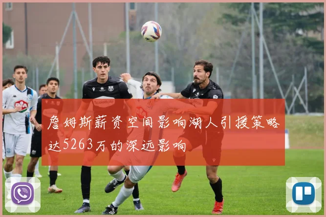 詹姆斯薪资空间影响湖人引援策略达5263万的深远影响