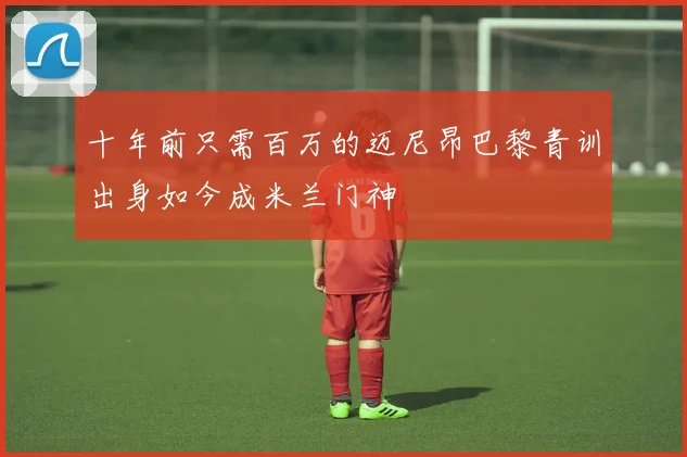 十年前只需百万的迈尼昂巴黎青训出身如今成米兰门神