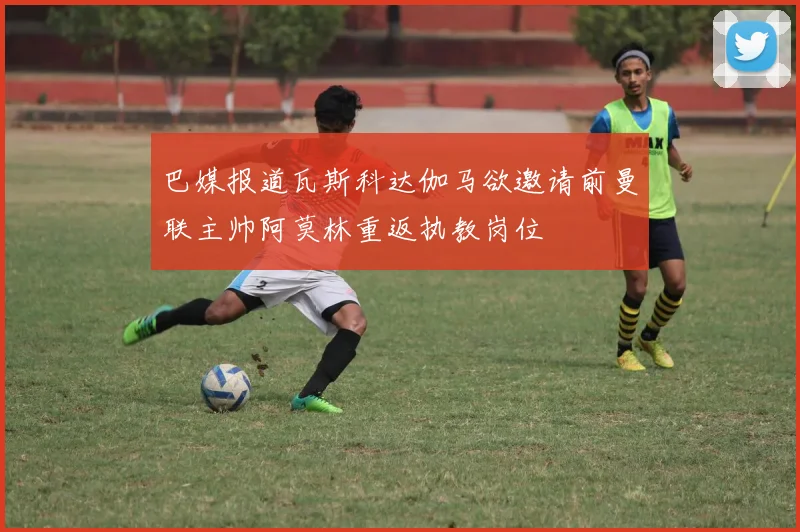 巴媒报道瓦斯科达伽马欲邀请前曼联主帅阿莫林重返执教岗位