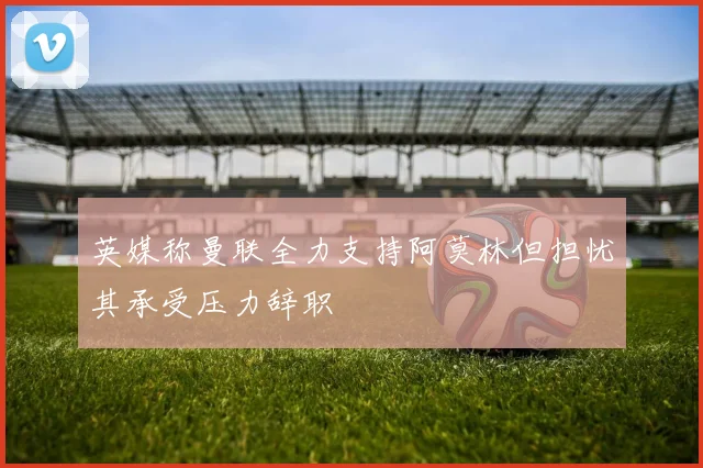 英媒称曼联全力支持阿莫林但担忧其承受压力辞职