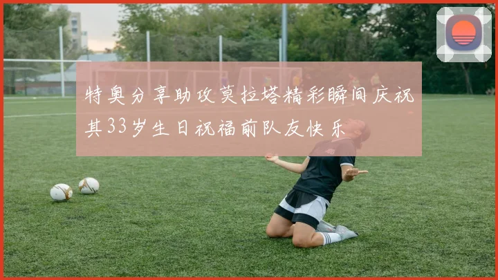 特奥分享助攻莫拉塔精彩瞬间庆祝其33岁生日祝福前队友快乐