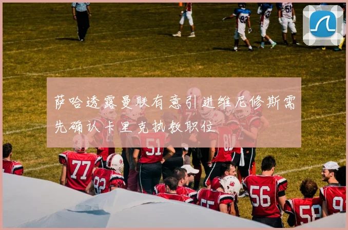 萨哈透露曼联有意引进维尼修斯需先确认卡里克执教职位