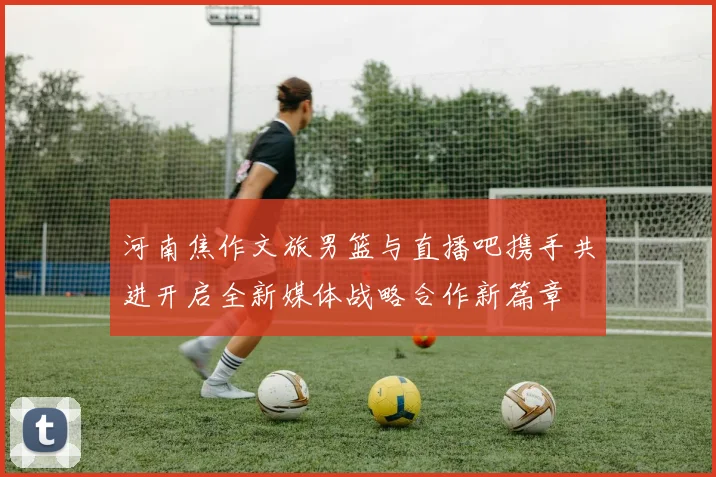 河南焦作文旅男篮与直播吧携手共进开启全新媒体战略合作新篇章