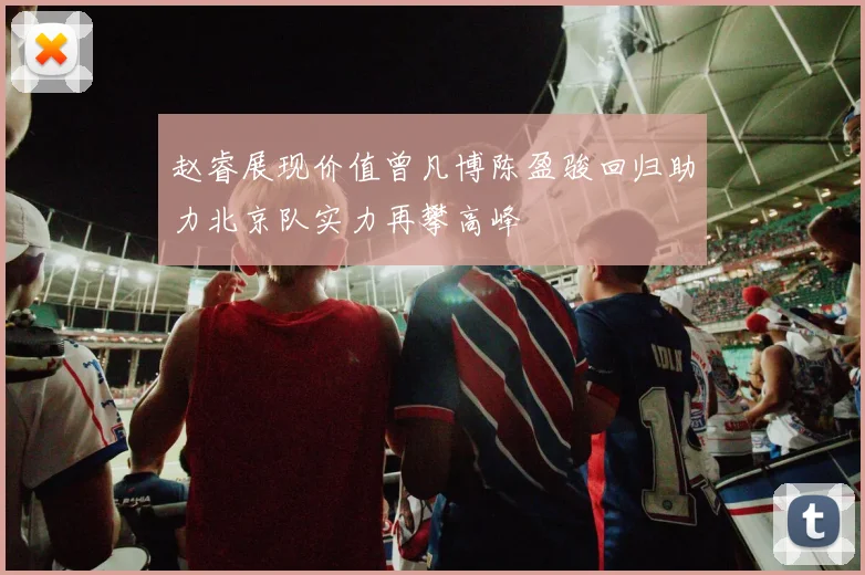 赵睿展现价值曾凡博陈盈骏回归助力北京队实力再攀高峰