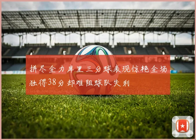 拼尽全力库里三分球表现惊艳全场独得38分却难阻球队失利